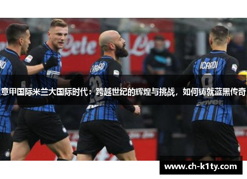 意甲国际米兰大国际时代：跨越世纪的辉煌与挑战，如何铸就蓝黑传奇