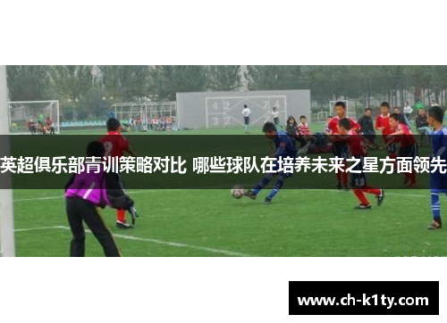 英超俱乐部青训策略对比 哪些球队在培养未来之星方面领先