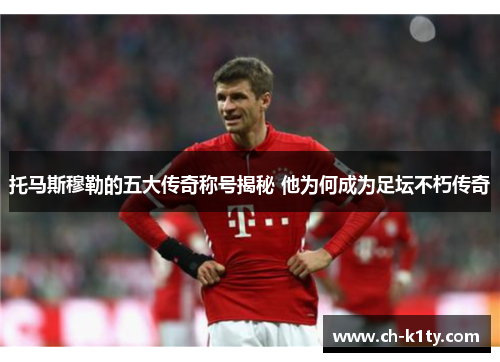 托马斯穆勒的五大传奇称号揭秘 他为何成为足坛不朽传奇